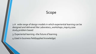 Scope
2.A wide range of design models in which experiential learning can be
designed and delivered like Laboratory ,workshops ,inquiry,case
study,problem based
3. Experiental learning –the future of learning
4.Used in business field(applied knowledge)
 