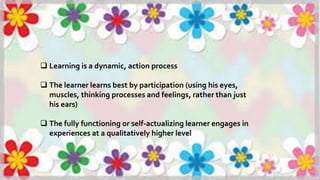  Learning is a dynamic, action process
 The learner learns best by participation (using his eyes,
muscles, thinking processes and feelings, rather than just
his ears)
 The fully functioning or self-actualizing learner engages in
experiences at a qualitatively higher level
 