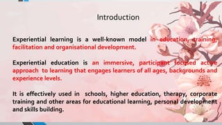 Experiential learning is a well-known model in education, training,
facilitation and organisational development.
Experiential education is an immersive, participant focused active
approach to learning that engages learners of all ages, backgrounds and
experience levels.
It is effectively used in schools, higher education, therapy, corporate
training and other areas for educational learning, personal development
and skills building.
Introduction
 