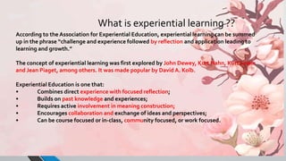 According to the Association for Experiential Education, experiential learning can be summed
up in the phrase “challenge and experience followed by reflection and application leading to
learning and growth.”
The concept of experiential learning was first explored by John Dewey, Kurt Hahn, Kurt Lewin
and Jean Piaget, among others. It was made popular by David A. Kolb.
Experiential Education is one that:
• Combines direct experience with focused reflection;
• Builds on past knowledge and experiences;
• Requires active involvement in meaning construction;
• Encourages collaboration and exchange of ideas and perspectives;
• Can be course focused or in-class, community focused, or work focused.
What is experiential learning ??
 