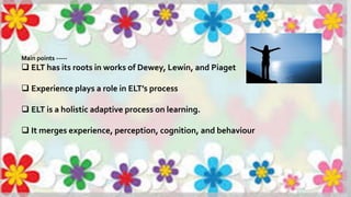 Main points -----
 ELT has its roots in works of Dewey, Lewin, and Piaget
 Experience plays a role in ELT’s process
 ELT is a holistic adaptive process on learning.
 It merges experience, perception, cognition, and behaviour
 