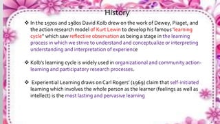  In the 1970s and 1980s David Kolb drew on the work of Dewey, Piaget, and
the action research model of Kurt Lewin to develop his famous ‘learning
cycle” which saw reflective observation as being a stage in the learning
process in which we strive to understand and conceptualize or interpreting
understanding and interpretation of experience
 Kolb’s learning cycle is widely used in organizational and community action-
learning and participatory research processes.
 Experiential Learning draws on Carl Rogers’ (1969) claim that self-initiated
learning which involves the whole person as the learner (feelings as well as
intellect) is the most lasting and pervasive learning
History
 