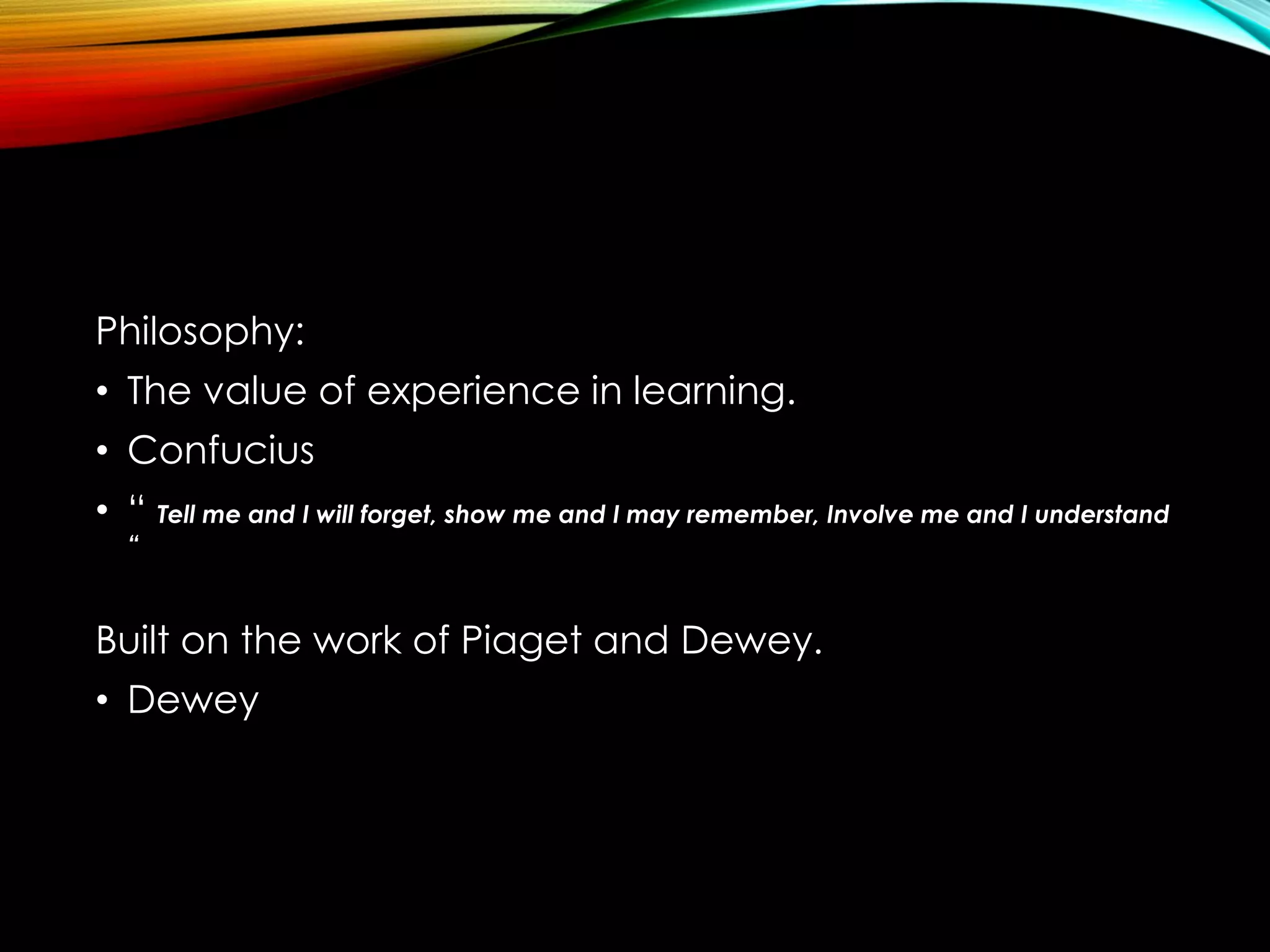 Philosophy:
• The value of experience in learning.
• Confucius
• “ Tell me and I will forget, show me and I may remember, Involve me and I understand
“
Built on the work of Piaget and Dewey.
• Dewey
 