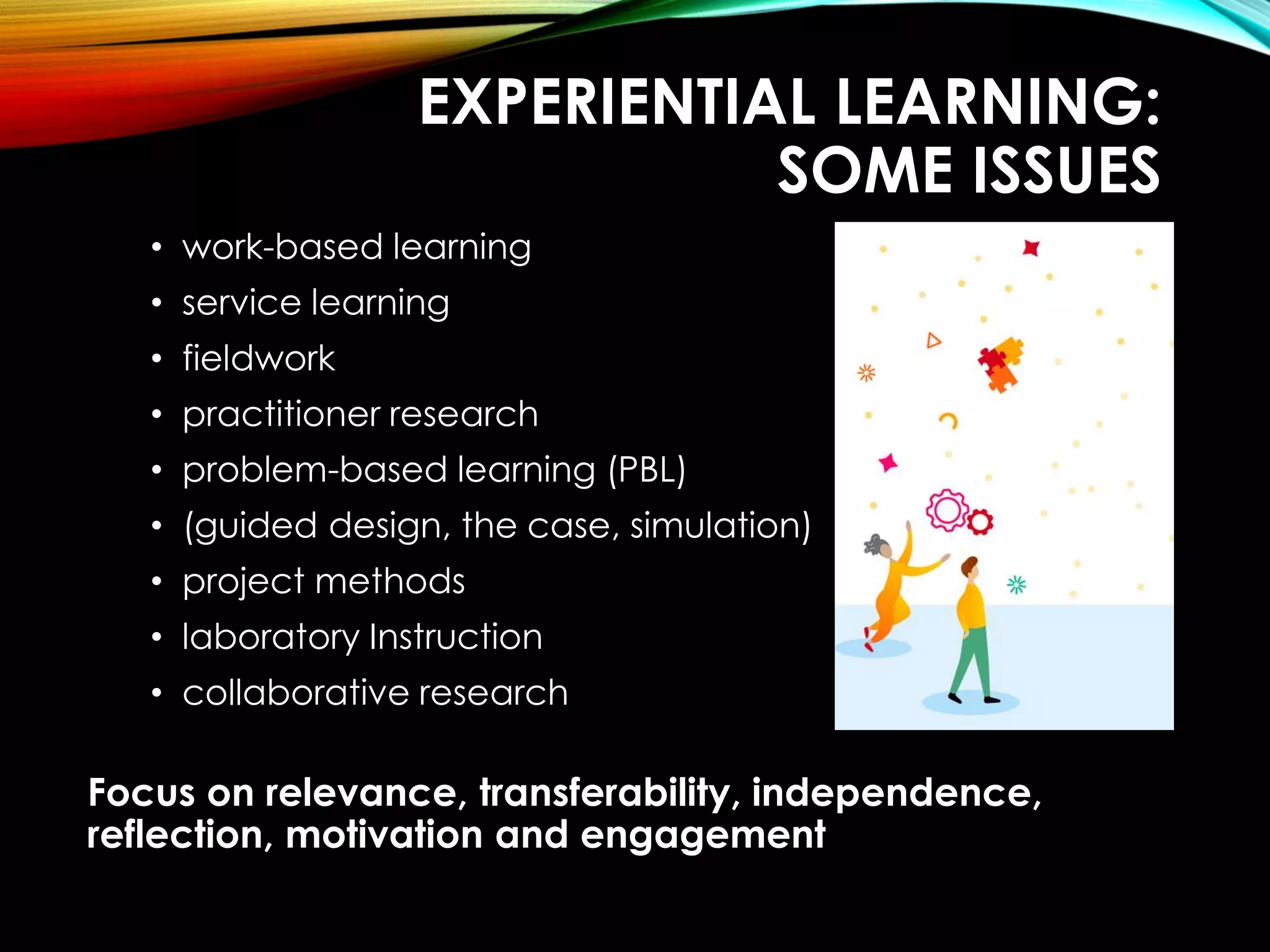 EXPERIENTIAL LEARNING:
SOME ISSUES
• work-based learning
• service learning
• fieldwork
• practitioner research
• problem-based learning (PBL)
• (guided design, the case, simulation)
• project methods
• laboratory Instruction
• collaborative research
Focus on relevance, transferability, independence,
reflection, motivation and engagement
 