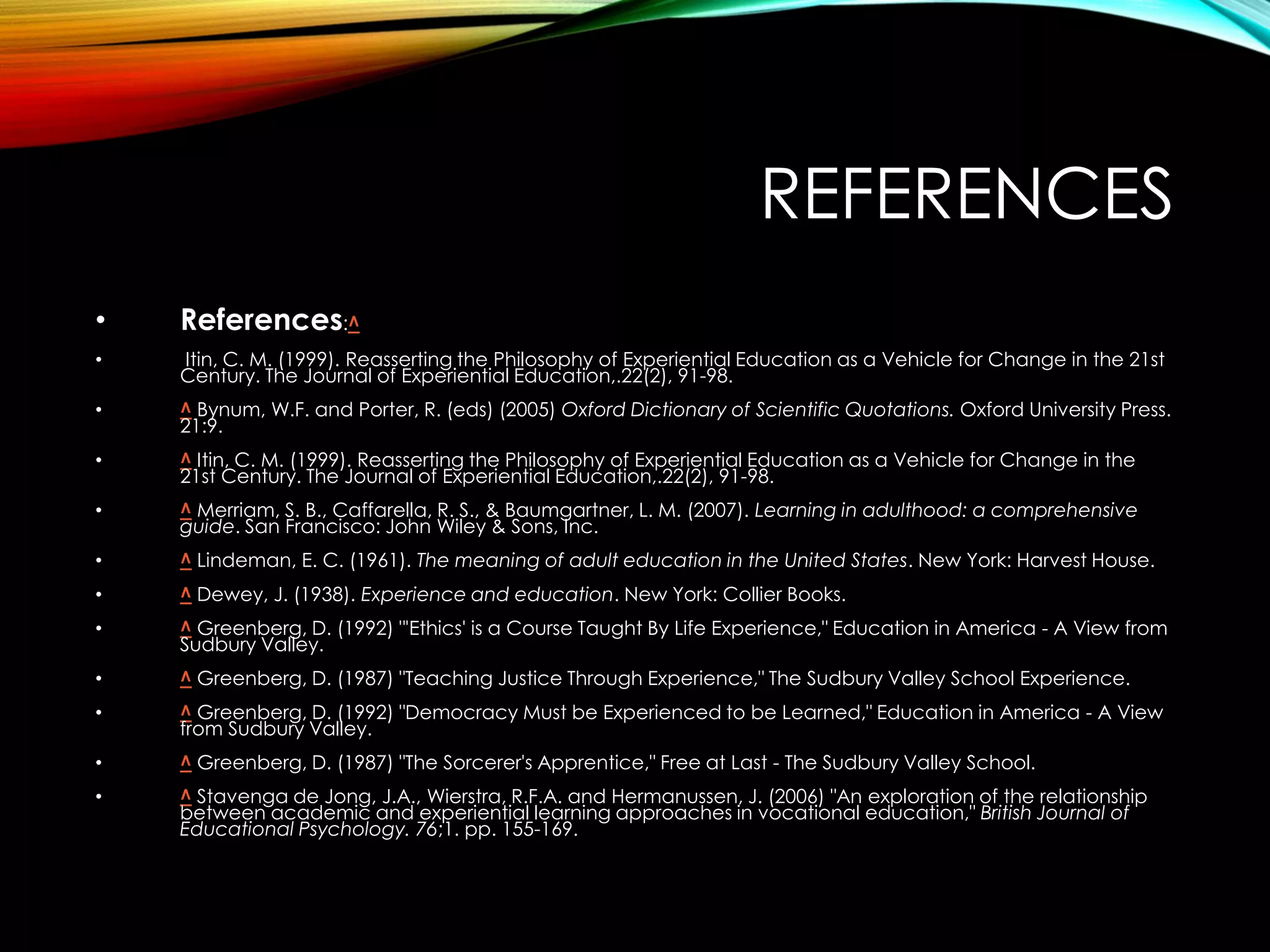 REFERENCES
• References:^
• Itin, C. M. (1999). Reasserting the Philosophy of Experiential Education as a Vehicle for Change in the 21st
Century. The Journal of Experiential Education,.22(2), 91-98.
• ^ Bynum, W.F. and Porter, R. (eds) (2005) Oxford Dictionary of Scientific Quotations. Oxford University Press.
21:9.
• ^ Itin, C. M. (1999). Reasserting the Philosophy of Experiential Education as a Vehicle for Change in the
21st Century. The Journal of Experiential Education,.22(2), 91-98.
• ^ Merriam, S. B., Caffarella, R. S., & Baumgartner, L. M. (2007). Learning in adulthood: a comprehensive
guide. San Francisco: John Wiley & Sons, Inc.
• ^ Lindeman, E. C. (1961). The meaning of adult education in the United States. New York: Harvest House.
• ^ Dewey, J. (1938). Experience and education. New York: Collier Books.
• ^ Greenberg, D. (1992) "'Ethics' is a Course Taught By Life Experience," Education in America - A View from
Sudbury Valley.
• ^ Greenberg, D. (1987) "Teaching Justice Through Experience," The Sudbury Valley School Experience.
• ^ Greenberg, D. (1992) "Democracy Must be Experienced to be Learned," Education in America - A View
from Sudbury Valley.
• ^ Greenberg, D. (1987) "The Sorcerer's Apprentice," Free at Last - The Sudbury Valley School.
• ^ Stavenga de Jong, J.A., Wierstra, R.F.A. and Hermanussen, J. (2006) "An exploration of the relationship
between academic and experiential learning approaches in vocational education," British Journal of
Educational Psychology. 76;1. pp. 155-169.
 