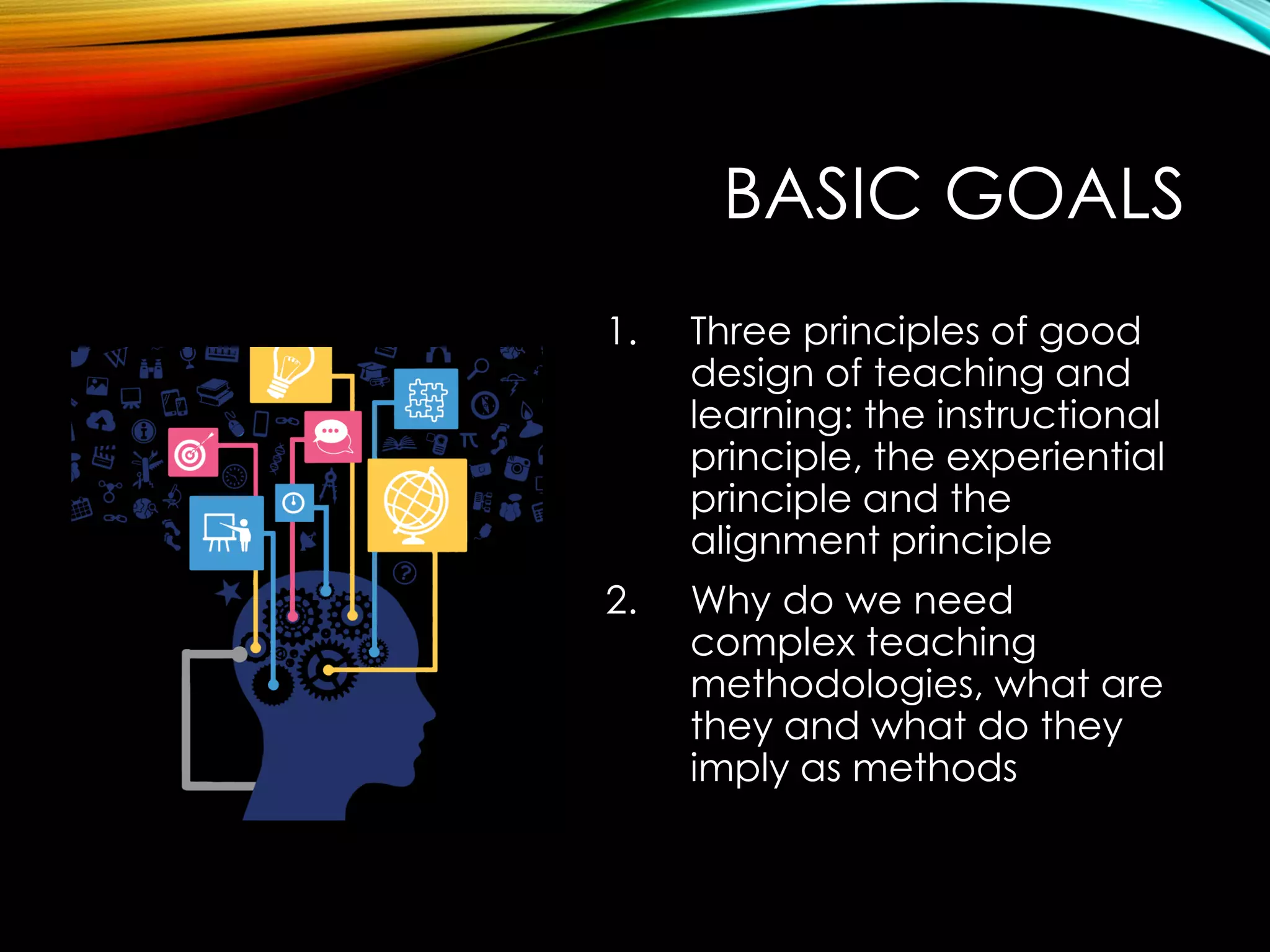 BASIC GOALS
1. Three principles of good
design of teaching and
learning: the instructional
principle, the experiential
principle and the
alignment principle
2. Why do we need
complex teaching
methodologies, what are
they and what do they
imply as methods
 