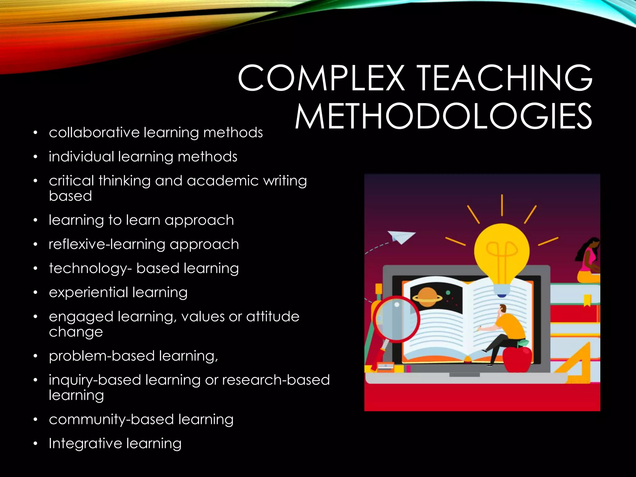 COMPLEX TEACHING
METHODOLOGIES
• collaborative learning methods
• individual learning methods
• critical thinking and academic writing
based
• learning to learn approach
• reflexive-learning approach
• technology- based learning
• experiential learning
• engaged learning, values or attitude
change
• problem-based learning,
• inquiry-based learning or research-based
learning
• community-based learning
• Integrative learning
 