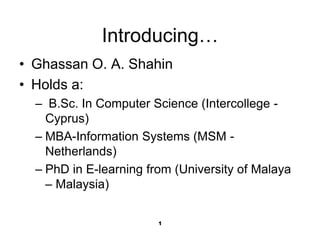 1
Introducing…
• Ghassan O. A. Shahin
• Holds a:
– B.Sc. In Computer Science (Intercollege -
Cyprus)
– MBA-Information Systems (MSM -
Netherlands)
– PhD in E-learning from (University of Malaya
– Malaysia)
 