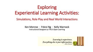 Exploring
Experiential Learning Activities:
Simulations, Role Play and Real World Interactions
Ken Monroe · Fränzi Ng · Kelly Warnock
Instructional Designers @ TRU’s Open Learning
 