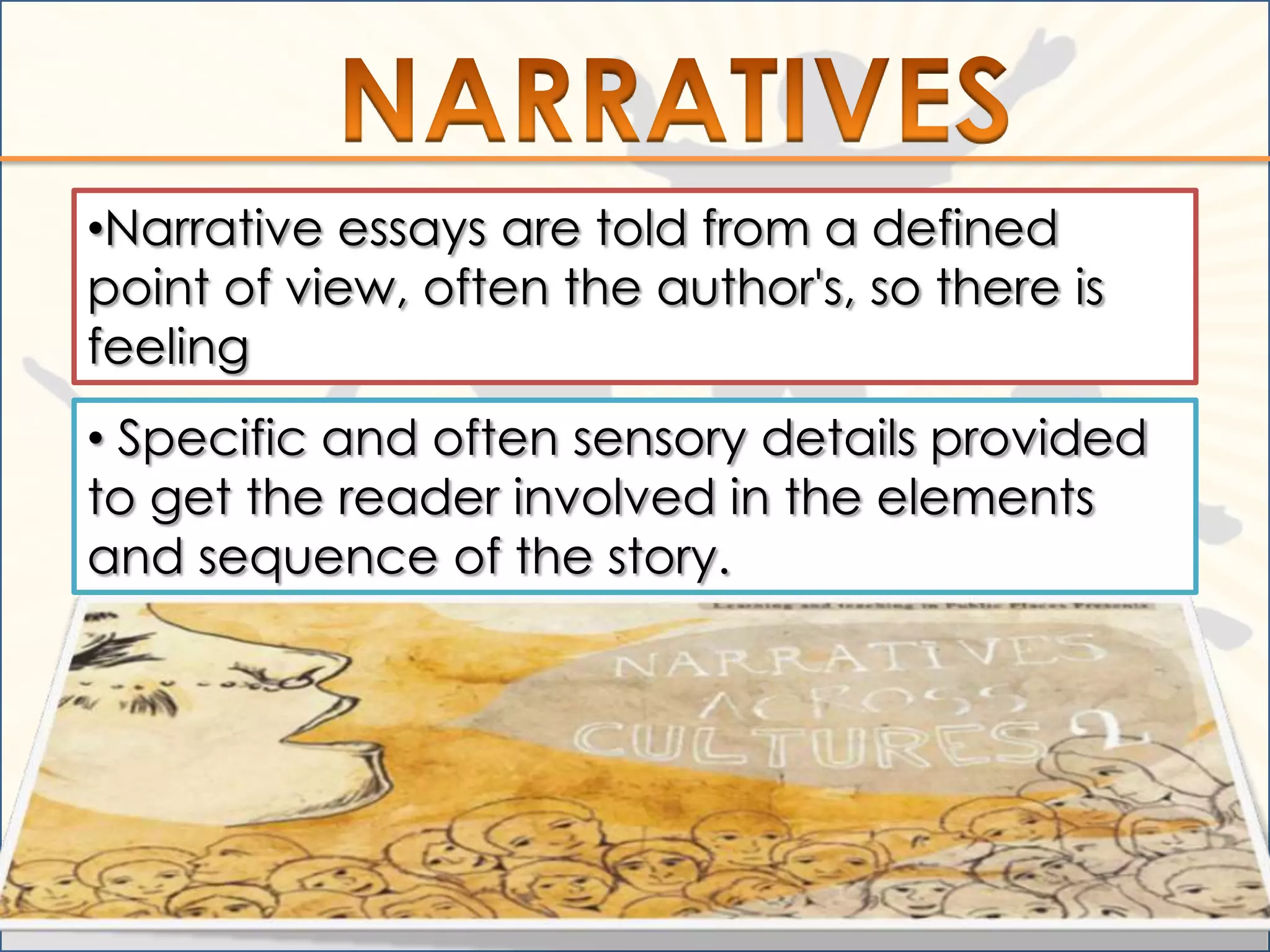 •Narrative essays are told from a defined
point of view, often the author's, so there is
feeling
• Specific and often sensory details provided
to get the reader involved in the elements
and sequence of the story.
 