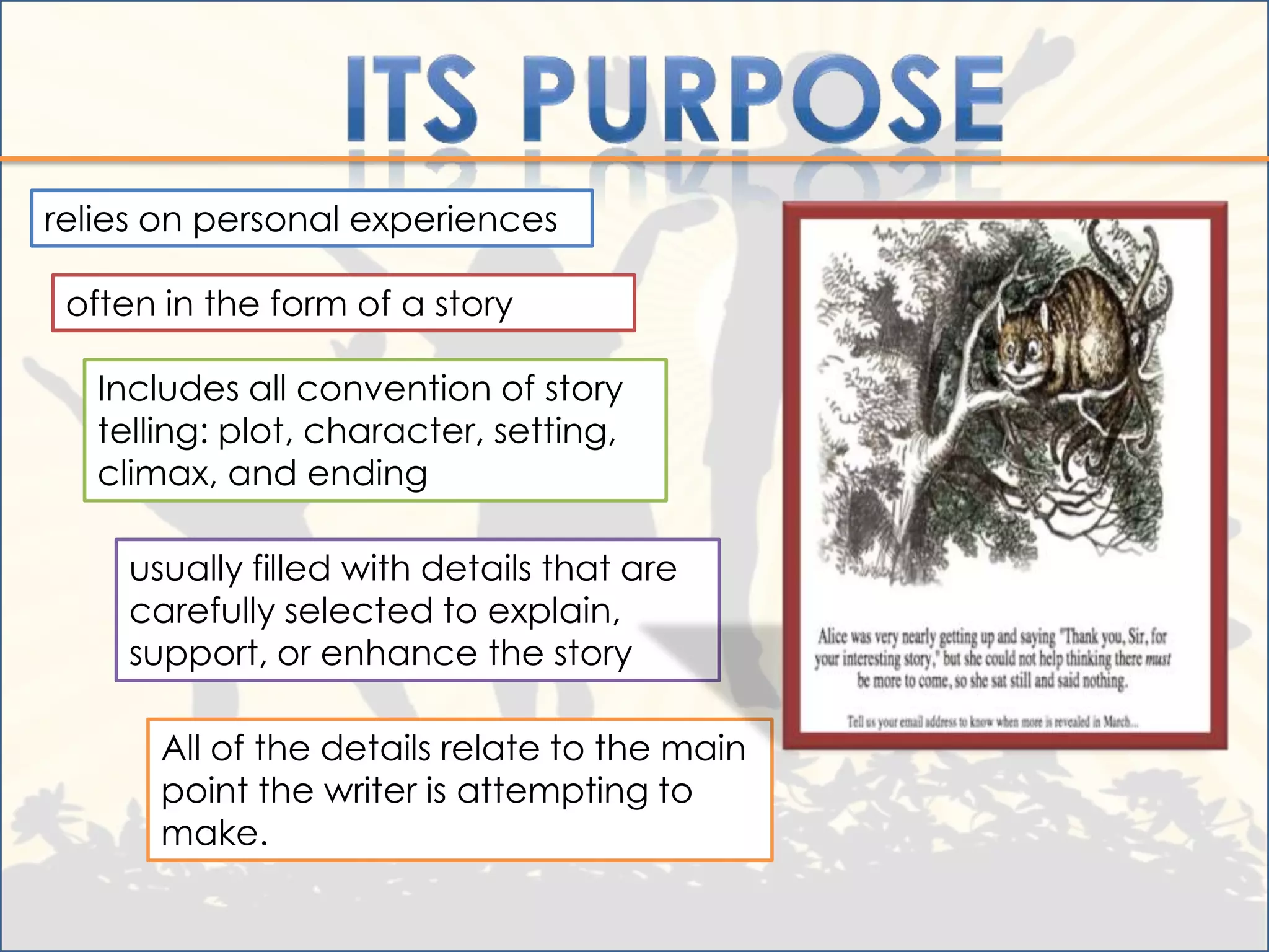 relies on personal experiences

 often in the form of a story

   Includes all convention of story
   telling: plot, character, setting,
   climax, and ending

     usually filled with details that are
     carefully selected to explain,
     support, or enhance the story

       All of the details relate to the main
       point the writer is attempting to
       make.
 