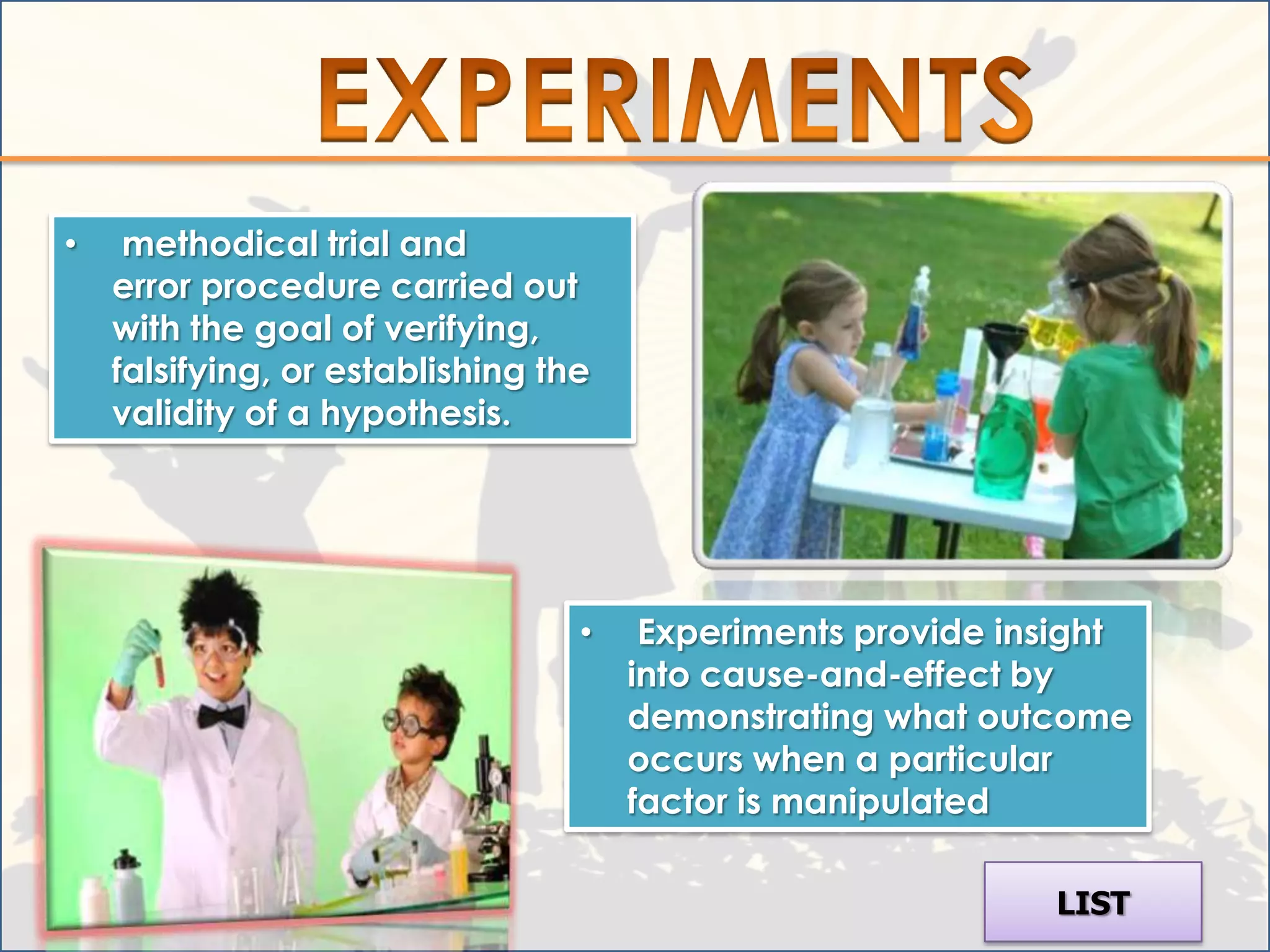 •    methodical trial and
    error procedure carried out
    with the goal of verifying,
    falsifying, or establishing the
    validity of a hypothesis.




                                  •    Experiments provide insight
                                      into cause-and-effect by
                                      demonstrating what outcome
                                      occurs when a particular
                                      factor is manipulated

                                                             LIST
 