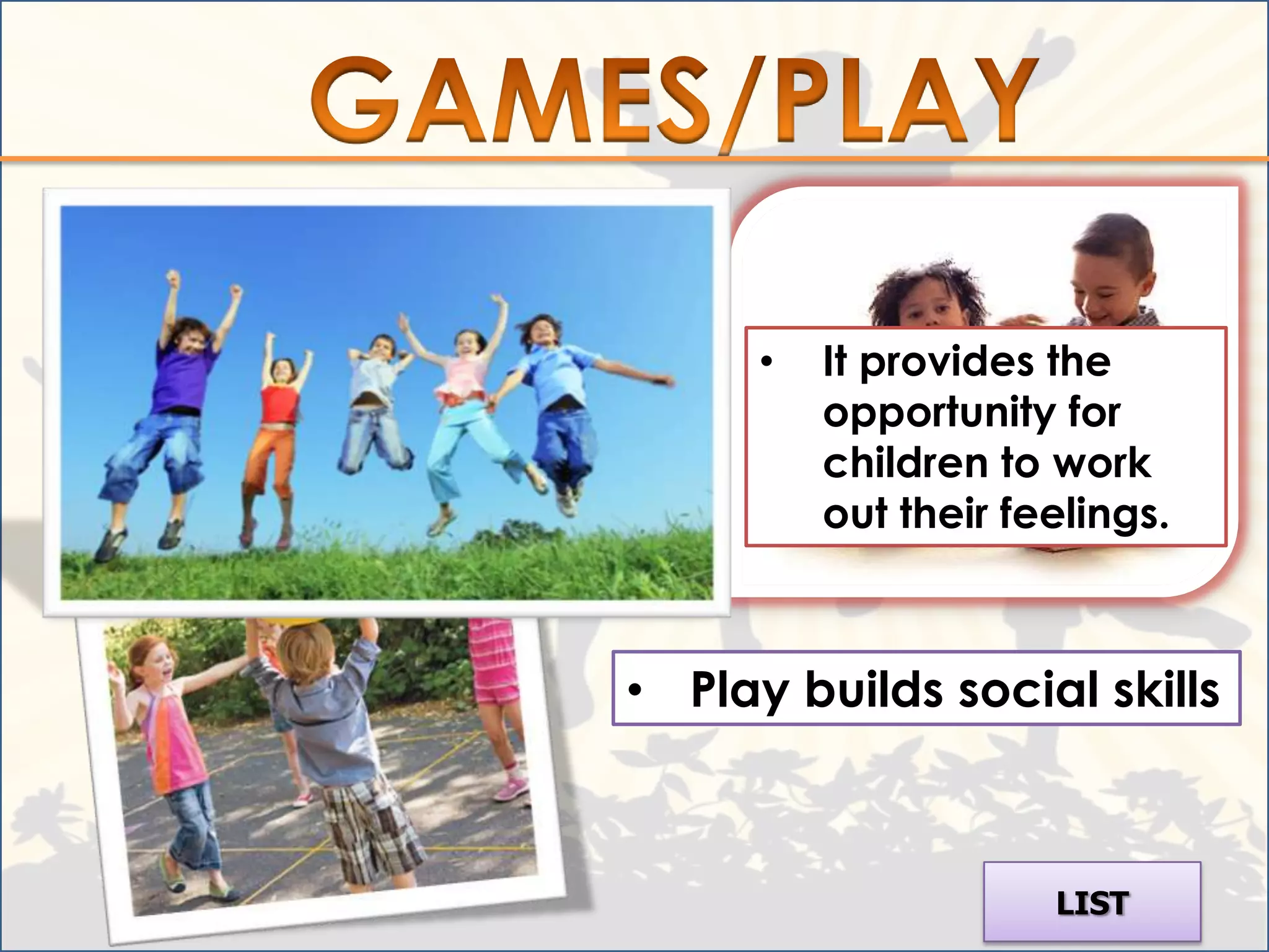 • Play helps children learn
  about the world in which
  they live.
                                •   It provides the
                                    opportunity for
                                    children to work
                                    out their feelings.



                          • Play builds social skills



                                                LIST
 