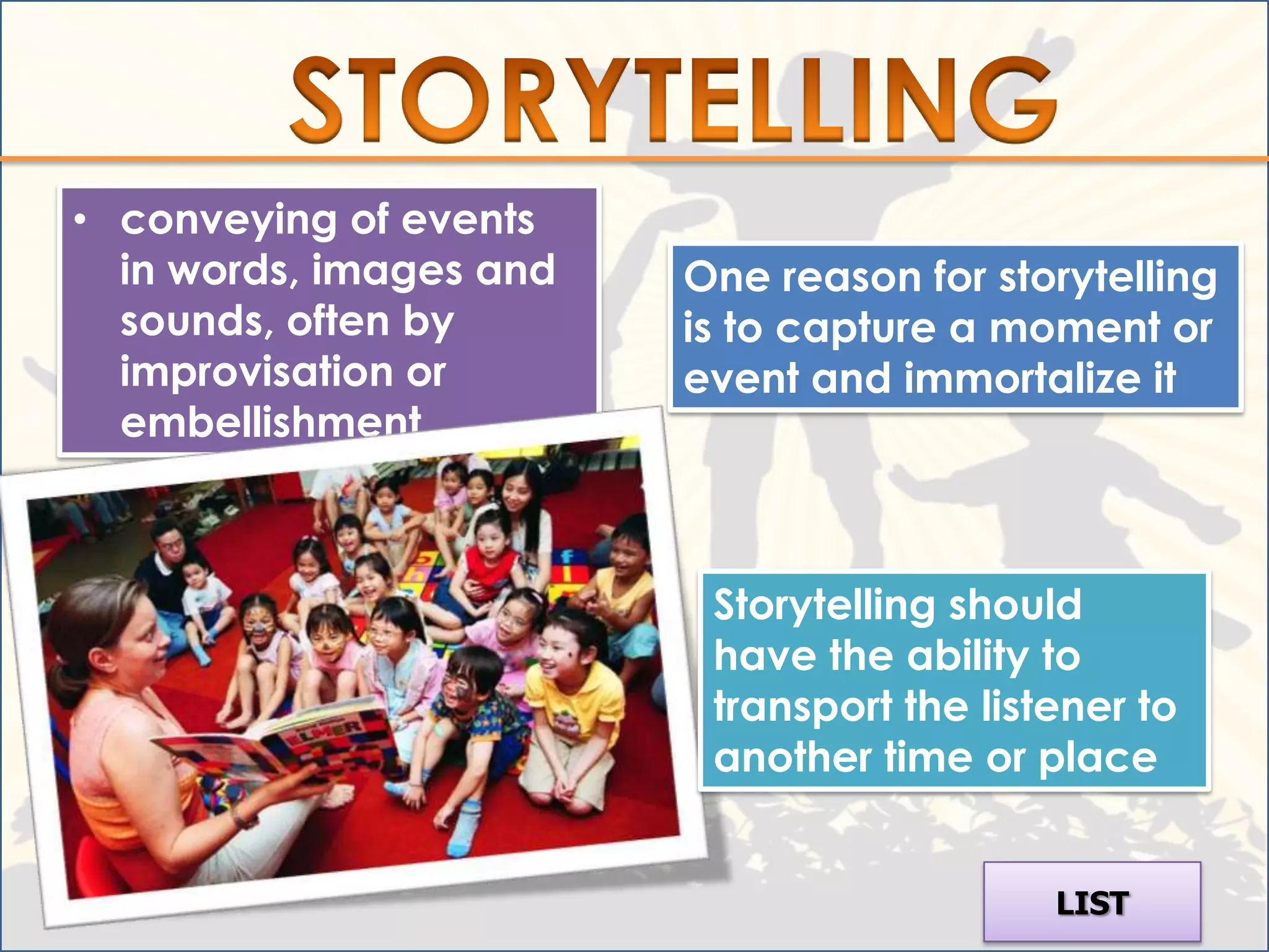 • conveying of events
  in words, images and   One reason for storytelling
  sounds, often by       is to capture a moment or
  improvisation or       event and immortalize it
  embellishment



                          Storytelling should
                          have the ability to
                          transport the listener to
                          another time or place


                                            LIST
 