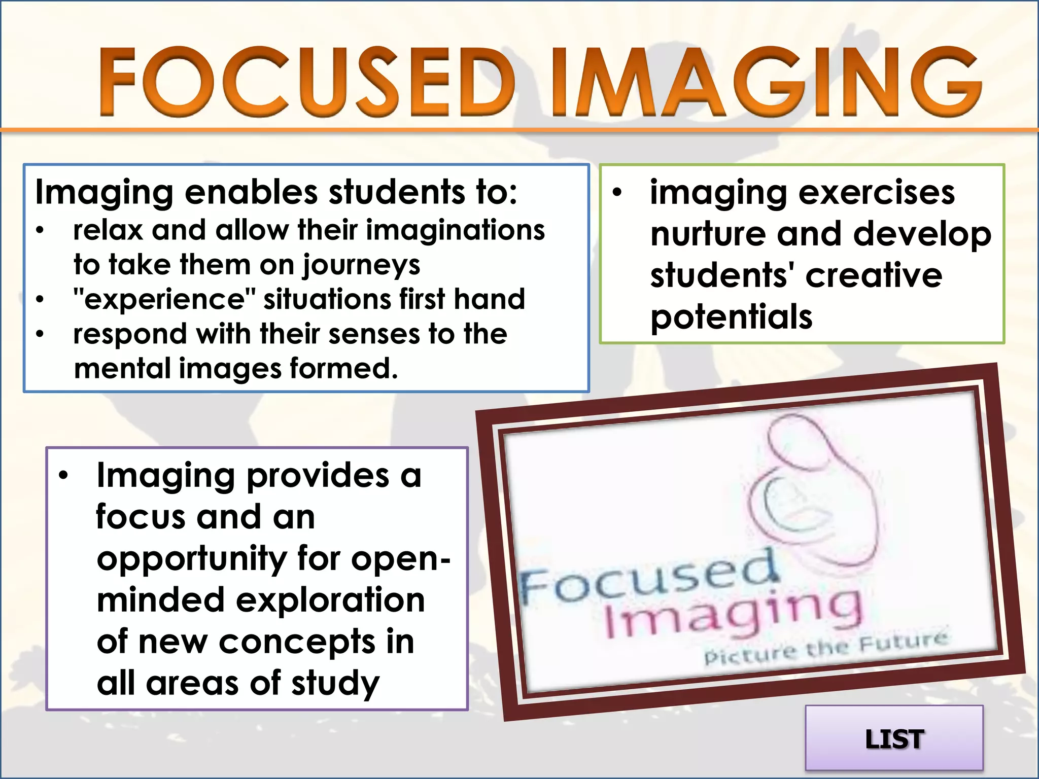 Imaging enables students to:           • imaging exercises
• relax and allow their imaginations     nurture and develop
  to take them on journeys               students' creative
• "experience" situations first hand
• respond with their senses to the
                                         potentials
  mental images formed.


 • Imaging provides a
   focus and an
   opportunity for open-
   minded exploration
   of new concepts in
   all areas of study
                                                    LIST
 