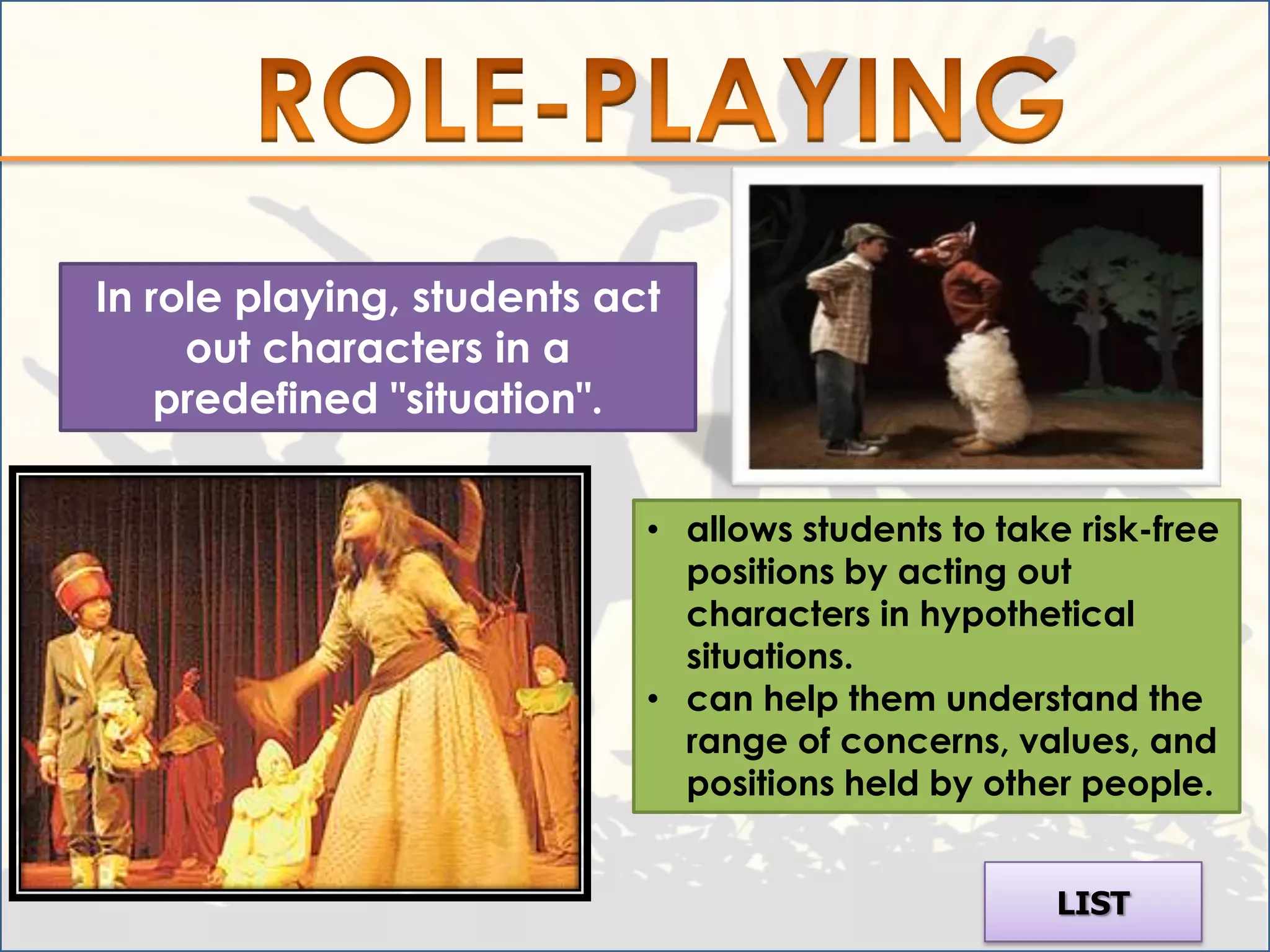 In role playing, students act
     out characters in a
    predefined "situation".


                            • allows students to take risk-free
                              positions by acting out
                              characters in hypothetical
                              situations.
                            • can help them understand the
                              range of concerns, values, and
                              positions held by other people.


                                                     LIST
 