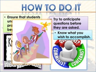 • Ensure that students
                         • Try to anticipate
  understand the
                           questions before
  procedures before
                           they are asked.
  beginning
                           • Know what you
                             wish to accomplish.
 
