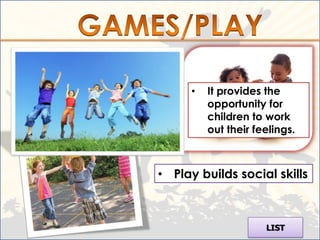 • Play helps children learn
  about the world in which
  they live.
                                •   It provides the
                                    opportunity for
                                    children to work
                                    out their feelings.



                          • Play builds social skills



                                                LIST
 