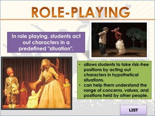 In role playing, students act
     out characters in a
    predefined "situation".


                            • allows students to take risk-free
                              positions by acting out
                              characters in hypothetical
                              situations.
                            • can help them understand the
                              range of concerns, values, and
                              positions held by other people.


                                                     LIST
 