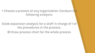 ▸Choose a process at any organization. Conduct the
following analysis:
A)Job expansion analysis for a staff in charge of 1 of
the procedures in the process.
B) Draw process chart for the whole process
 