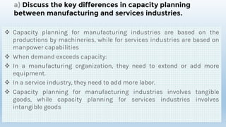 a) Discuss the key differences in capacity planning
between manufacturing and services industries.
 Capacity planning for manufacturing industries are based on the
productions by machineries, while for services industries are based on
manpower capabilities
 When demand exceeds capacity:
 In a manufacturing organization, they need to extend or add more
equipment.
 In a service industry, they need to add more labor.
 Capacity planning for manufacturing industries involves tangible
goods, while capacity planning for services industries involves
intangible goods
 