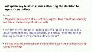 a)Explain key business issues affecting the decision to
open more outlets
Answer:
▸Measure the strength of current existing fast food franchise- capacity
and size of business- profitable or not?
▸Perform market research focused on any proposed new locations-
Identify potential new target markets, and measure the strength of
existing demand- high demand or low demand?
▸Believe that the business can be duplicated even the business was not
run by the owner
 