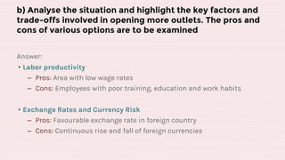 b) Analyse the situation and highlight the key factors and
trade-offs involved in opening more outlets. The pros and
cons of various options are to be examined
Answer:
▸Labor productivity
‒ Pros: Area with low wage rates
‒ Cons: Employees with poor training, education and work habits
▸Exchange Rates and Currency Risk
‒ Pros: Favourable exchange rate in foreign country
‒ Cons: Continuous rise and fall of foreign currencies
 