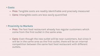 ▸Costs
‒ Pros: Tangible costs are readily identifiable and precisely measured
‒ Cons: Intangible costs are less easily quantified
▸Proximity to Markets
‒ Pros: The fast food restaurant already has regular customers which
come from the first outlet in the same area.
‒ Cons: Even though the new outlet will be near customers, but since it
will be in the same area as the first outlet, there will be an internal
competition between the same fast food restaurant with different
outlets.
 