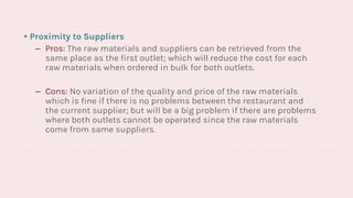 ▸Proximity to Suppliers
‒ Pros: The raw materials and suppliers can be retrieved from the
same place as the first outlet; which will reduce the cost for each
raw materials when ordered in bulk for both outlets.
‒ Cons: No variation of the quality and price of the raw materials
which is fine if there is no problems between the restaurant and
the current supplier; but will be a big problem if there are problems
where both outlets cannot be operated since the raw materials
come from same suppliers.
 