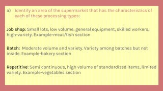a) Identify an area of the supermarket that has the characteristics of
each of these processing types:
Job shop: Small lots, low volume, general equipment, skilled workers,
high-variety. Example-meat/fish section
Batch: Moderate volume and variety. Variety among batches but not
inside. Example-bakery section
Repetitive: Semi continuous, high volume of standardized items, limited
variety. Example-vegetables section
 