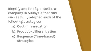 Identify and briefly describe a
company in Malaysia that has
successfully adopted each of the
following strategies:
a) Cost minimisation
b) Product - differentiation
c) Response (Time-based)
strategies
 