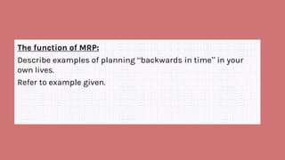 The function of MRP:
Describe examples of planning “backwards in time” in your
own lives.
Refer to example given.
 