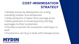 COST-MINIMISATION
STRATEGY
 Widely known by Malaysians as a long
standing retailer and wholesaler
 Sells products in lower than average price
 Sells products in small quantity and big
packages to their customers
 Provide a counter for customers who buys in
bulk
 Customers can buy in bulk with cheaper price
 