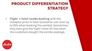 ▸ Flight + hotel combo booking with the
cheapest price in town (customer can save up
to 70% when booking the combo). Sometimes
they even give the flight ticket for free when
the customers bought the combo package.
PRODUCT DIFFERENTIATION
STRATEGY
 