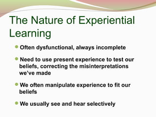 The Nature of Experiential
Learning
Often dysfunctional, always incomplete
Need to use present experience to test our
beliefs, correcting the misinterpretations
we’ve made
We often manipulate experience to fit our
beliefs
We usually see and hear selectively
 