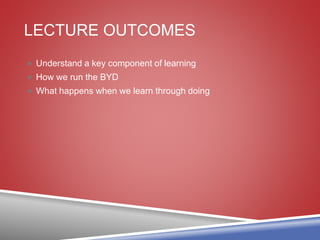 LECTURE OUTCOMES
 Understand a key component of learning
 How we run the BYD
 What happens when we learn through doing
 