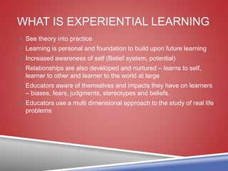 WHAT IS EXPERIENTIAL LEARNING
 See theory into practice
 Learning is personal and foundation to build upon future learning
 Increased awareness of self (Belief system, potential)
 Relationships are also developed and nurtured – learns to self,
learner to other and learner to the world at large
 Educators aware of themselves and impacts they have on learners
– biases, fears, judgments, stereotypes and beliefs.
 Educators use a multi dimensional approach to the study of real life
problems
 