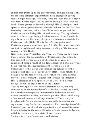 church that exists up to the present times. The good thing is that
the all these different organizations have engaged in giving
God’s unique message. However, there are those that will argue
that Jesus Christ organized the church during his existence on
earth. These groups believe that through His 12 disciples, and
apostles, the organization was already laid out for the Christian
fraternity. However, I think that Christ never organized the
Christian church during His life and ministry. The organization
came at a later stage during the development of the Church. In
regards to sacred literature, the primary literature materials for
Christians is the Bible. This is the reference point to all
Christian arguments and concepts. All other literature materials
are just to explain and bring an understanding of the ideas and
concepts of the Bible.
Generalizations, Principles, and Theories: There are two main
theories about the organization of Christianity. According to
this group, the organization of Christianity as currently
constituted came a result of the development of Christianity was
being realized. This realization of the organization of
Christianity to this group was through the activities of the
disciples and apostles of Jesus Christ after He had returned to
heaven after the resurrection. However, there is also another
theoretical reasoning that argues that through the selection of
His 12 disciples and 72 apostles Jesus Christ had already
brought about the organization of the Church.
Testing and Application: Sacred literature today, not only
continue to be the foundation of civilizations across the world,
but also the contemporary interpretation influences societal
values, social hierarchies, and world politics. The critical study
of the sacred literature and organization of Christianity is
irreplaceable for modern societies to enable be analyze the
arguments rising for the interpretations. The investigation of the
historical process of both the organization and sacred literature
has contributed to the comprehension of their present influence,
which is continuously in a state of uncertainty.
Subtopic (4): Significant events and history
 