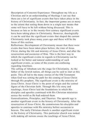 Description of Concrete Experience: Throughout my life as a
Christian and in an understanding of theology I can say that
there are a lot of significant events that have taken place in the
history of Christianity. In fact, the important games are so many
to the extent that noting them down in a single text means that
some will have to be left without being discussed. This is
because as late as in the twenty-first century significant events
have been taking place in Christianity. However, theologically
it can be said that the significant events that shaped the current
Christianity took place many years ago and these will be the
focus of this section.
Reflections: Development of Christianity meant that there were
events that have been taken place before, the time of Jesus
Christ, during the life and ministry of Jesus Christ, and after the
resurrection and ascension of Him. This is the best way in
which the significant events in regards to Christianity can be
looked at for better and natural understanding of such
significant events, as some of the events are confusing
regarding timelines.
The calling of Abraham sets the stage for Christianity. As the
father of the Jewish nation, all things can be said to start at this
point. This all led to the many stories of the Old Testament
when God was setting the path for the coming of Jesus Christ
through His prophets. The significant event is the ministry of
Jesus Christ. Jesus Christ is the point of origin and the central
figure of the Christian faith. Through His life story and
teachings, Jesus Christ laid the foundations in which His
disciples and apostles continued with His Christian ministries
across the world as He had ordered them.
Generalizations, Principles, and Theories: The apostle age is
another significant event in the history of Christianity. After the
resurrection of Jesus Christ, He commissions his disciples and
apostles to continue with His ministry before ascension to
heaven. The early Christian church is another significant event
in the history of Christianity. This particular church was tasked
with making all nations aware the teachings of Jesus Christ.
 