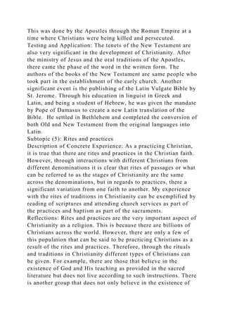 This was done by the Apostles through the Roman Empire at a
time where Christians were being killed and persecuted.
Testing and Application: The tenets of the New Testament are
also very significant in the development of Christianity. After
the ministry of Jesus and the oral traditions of the Apostles,
there came the phase of the word in the written form. The
authors of the books of the New Testament are same people who
took part in the establishment of the early church. Another
significant event is the publishing of the Latin Vulgate Bible by
St. Jerome. Through his education in linguist in Greek and
Latin, and being a student of Hebrew, he was given the mandate
by Pope of Damasus to create a new Latin translation of the
Bible. He settled in Bethlehem and completed the conversion of
both Old and New Testament from the original languages into
Latin.
Subtopic (5): Rites and practices
Description of Concrete Experience: As a practicing Christian,
it is true that there are rites and practices in the Christian faith.
However, through interactions with different Christians from
different denominations it is clear that rites of passages or what
can be referred to as the stages of Christianity are the same
across the denominations, but in regards to practices, there a
significant variation from one faith to another. My experience
with the rites of traditions in Christianity can be exemplified by
reading of scriptures and attending church services as part of
the practices and baptism as part of the sacraments.
Reflections: Rites and practices are the very important aspect of
Christianity as a religion. This is because there are billions of
Christians across the world. However, there are only a few of
this population that can be said to be practicing Christians as a
result of the rites and practices. Therefore, through the rituals
and traditions in Christianity different types of Christians can
be given. For example, there are those that believe in the
existence of God and His teaching as provided in the sacred
literature but does not live according to such instructions. There
is another group that does not only believe in the existence of
 