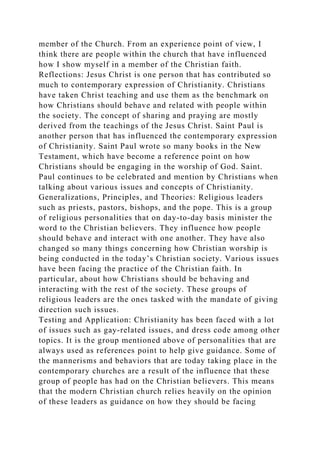 member of the Church. From an experience point of view, I
think there are people within the church that have influenced
how I show myself in a member of the Christian faith.
Reflections: Jesus Christ is one person that has contributed so
much to contemporary expression of Christianity. Christians
have taken Christ teaching and use them as the benchmark on
how Christians should behave and related with people within
the society. The concept of sharing and praying are mostly
derived from the teachings of the Jesus Christ. Saint Paul is
another person that has influenced the contemporary expression
of Christianity. Saint Paul wrote so many books in the New
Testament, which have become a reference point on how
Christians should be engaging in the worship of God. Saint.
Paul continues to be celebrated and mention by Christians when
talking about various issues and concepts of Christianity.
Generalizations, Principles, and Theories: Religious leaders
such as priests, pastors, bishops, and the pope. This is a group
of religious personalities that on day-to-day basis minister the
word to the Christian believers. They influence how people
should behave and interact with one another. They have also
changed so many things concerning how Christian worship is
being conducted in the today’s Christian society. Various issues
have been facing the practice of the Christian faith. In
particular, about how Christians should be behaving and
interacting with the rest of the society. These groups of
religious leaders are the ones tasked with the mandate of giving
direction such issues.
Testing and Application: Christianity has been faced with a lot
of issues such as gay-related issues, and dress code among other
topics. It is the group mentioned above of personalities that are
always used as references point to help give guidance. Some of
the mannerisms and behaviors that are today taking place in the
contemporary churches are a result of the influence that these
group of people has had on the Christian believers. This means
that the modern Christian church relies heavily on the opinion
of these leaders as guidance on how they should be facing
 
