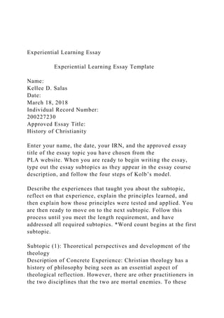 Experiential Learning Essay
Experiential Learning Essay Template
Name:
Kellee D. Salas
Date:
March 18, 2018
Individual Record Number:
200227230
Approved Essay Title:
History of Christianity
Enter your name, the date, your IRN, and the approved essay
title of the essay topic you have chosen from the
PLA website. When you are ready to begin writing the essay,
type out the essay subtopics as they appear in the essay course
description, and follow the four steps of Kolb’s model.
Describe the experiences that taught you about the subtopic,
reflect on that experience, explain the principles learned, and
then explain how those principles were tested and applied. You
are then ready to move on to the next subtopic. Follow this
process until you meet the length requirement, and have
addressed all required subtopics. *Word count begins at the first
subtopic.
Subtopic (1): Theoretical perspectives and development of the
theology
Description of Concrete Experience: Christian theology has a
history of philosophy being seen as an essential aspect of
theological reflection. However, there are other practitioners in
the two disciplines that the two are mortal enemies. To these
 