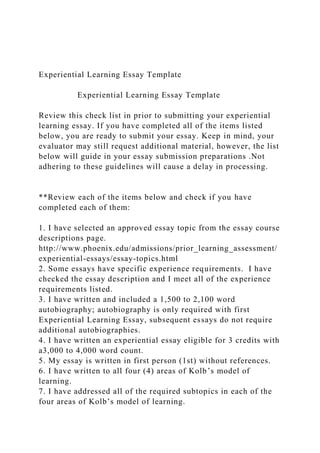 Experiential Learning Essay Template
Experiential Learning Essay Template
Review this check list in prior to submitting your experiential
learning essay. If you have completed all of the items listed
below, you are ready to submit your essay. Keep in mind, your
evaluator may still request additional material, however, the list
below will guide in your essay submission preparations .Not
adhering to these guidelines will cause a delay in processing.
**Review each of the items below and check if you have
completed each of them:
1. I have selected an approved essay topic from the essay course
descriptions page.
http://www.phoenix.edu/admissions/prior_learning_assessment/
experiential-essays/essay-topics.html
2. Some essays have specific experience requirements. I have
checked the essay description and I meet all of the experience
requirements listed.
3. I have written and included a 1,500 to 2,100 word
autobiography; autobiography is only required with first
Experiential Learning Essay, subsequent essays do not require
additional autobiographies.
4. I have written an experiential essay eligible for 3 credits with
a3,000 to 4,000 word count.
5. My essay is written in first person (1st) without references.
6. I have written to all four (4) areas of Kolb’s model of
learning.
7. I have addressed all of the required subtopics in each of the
four areas of Kolb’s model of learning.
 