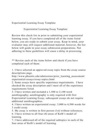 Experiential Learning Essay Template
Experiential Learning Essay Template
Review this check list in prior to submitting your experiential
learning essay. If you have completed all of the items listed
below, you are ready to submit your essay. Keep in mind, your
evaluator may still request additional material, however, the list
below will guide in your essay submission preparations. Not
adhering to these guidelines will cause a delay in processing.
** Review each of the items below and check if you have
completed each of them:
1. I have selected an approved essay topic from the essay course
descriptions page.
http://www.phoenix.edu/admissions/prior_learning_assessment/
experiential-essays/essay-topics.html
2. Some essays have specific experience requirements. I have
checked the essay description and I meet all of the experience
requirements listed.
3. I have written and included a 1,500 to 2,100 word
autobiography; autobiography is only required with first
Experiential Learning Essay, subsequent essays do not require
additional autobiographies.
4. I have written an experiential essay: 3,000 to 4,500 words for
3 credit essay
5. My essay is written in first person (1st) without references.
6. I have written to all four (4) areas of Kolb’s model of
learning.
7. I have addressed all of the required subtopics in each of the
four areas of Kolb’s model of learning.
 