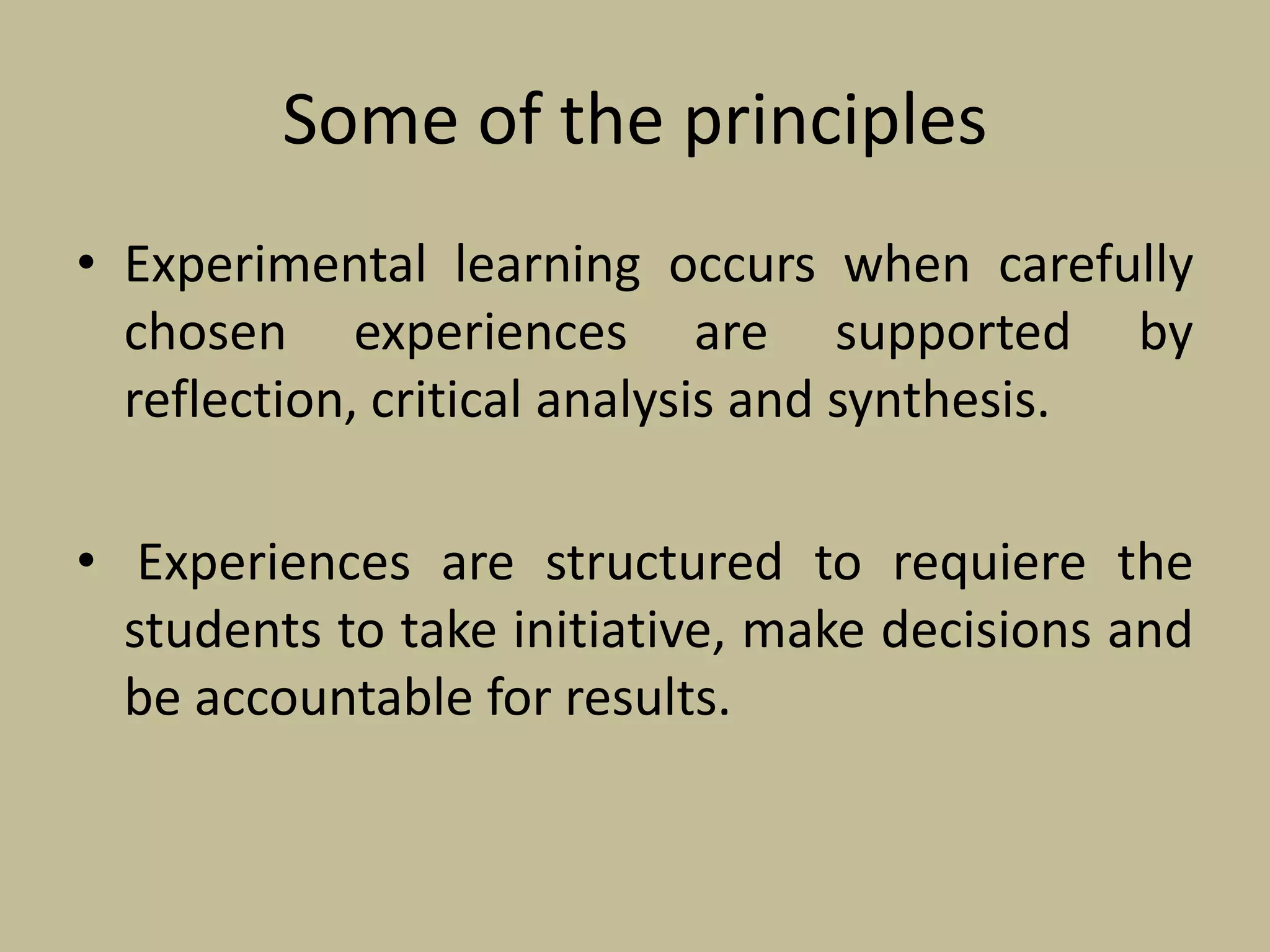 Some of the principles
• Experimental learning occurs when carefully
chosen experiences are supported by
reflection, critical analysis and synthesis.
• Experiences are structured to requiere the
students to take initiative, make decisions and
be accountable for results.
 