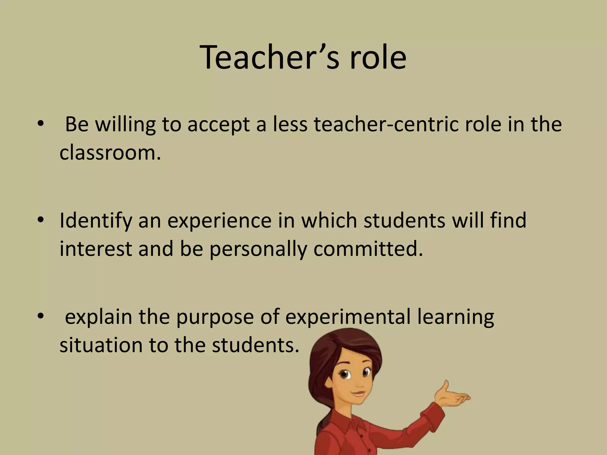 Teacher’s role
• Be willing to accept a less teacher-centric role in the
classroom.
• Identify an experience in which students will find
interest and be personally committed.
• explain the purpose of experimental learning
situation to the students.
 