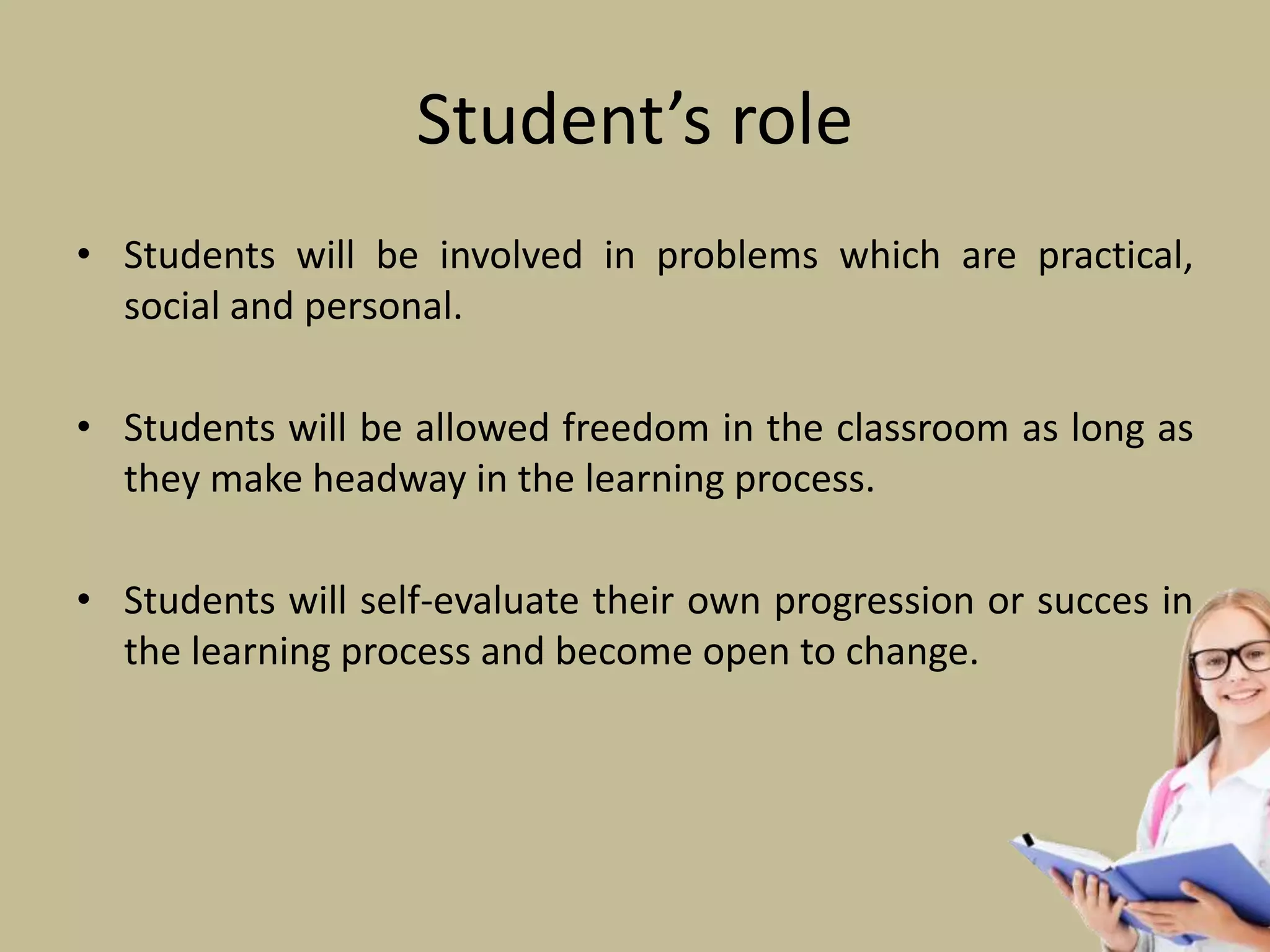 Student’s role
• Students will be involved in problems which are practical,
social and personal.
• Students will be allowed freedom in the classroom as long as
they make headway in the learning process.
• Students will self-evaluate their own progression or succes in
the learning process and become open to change.
 