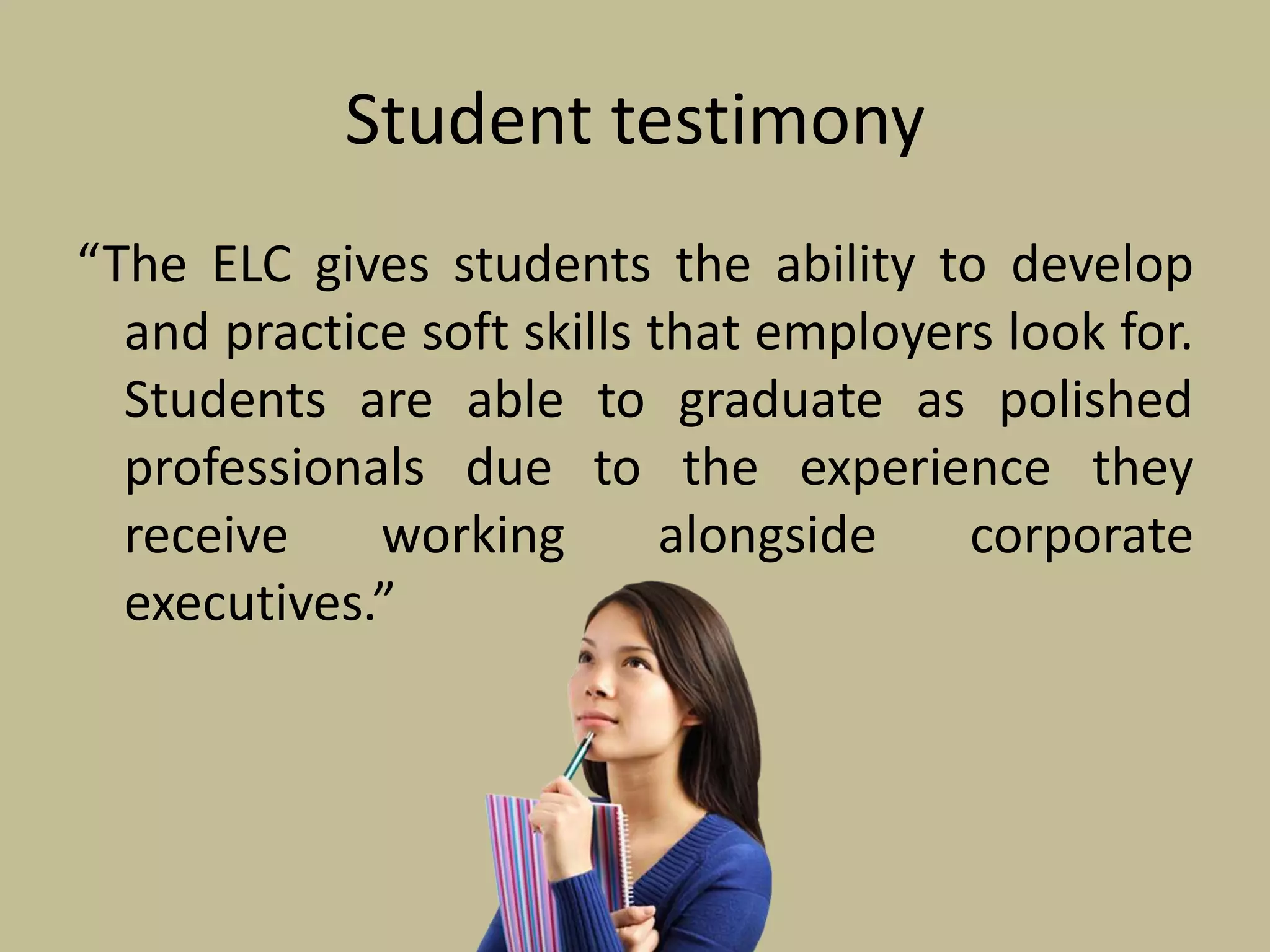 Student testimony
“The ELC gives students the ability to develop
and practice soft skills that employers look for.
Students are able to graduate as polished
professionals due to the experience they
receive working alongside corporate
executives.”
 