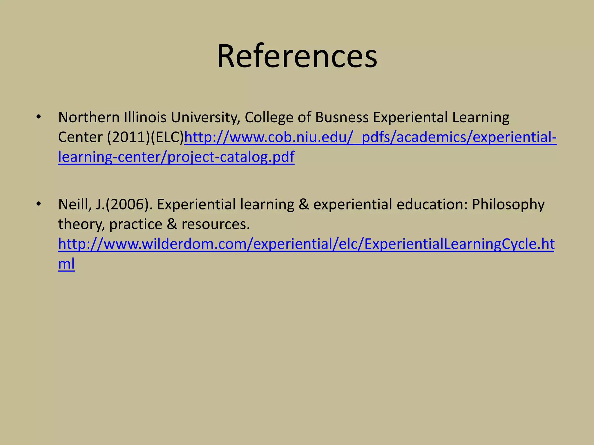 References
• Northern Illinois University, College of Busness Experiental Learning
Center (2011)(ELC)http://www.cob.niu.edu/_pdfs/academics/experiential-
learning-center/project-catalog.pdf
• Neill, J.(2006). Experiential learning & experiential education: Philosophy
theory, practice & resources.
http://www.wilderdom.com/experiential/elc/ExperientialLearningCycle.ht
ml
 