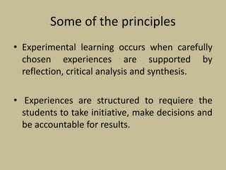 Some of the principles
• Experimental learning occurs when carefully
chosen experiences are supported by
reflection, critical analysis and synthesis.
• Experiences are structured to requiere the
students to take initiative, make decisions and
be accountable for results.
 